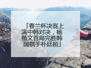 春兰杯决赛上演中韩对决，杨楷文首局完胜韩国棋手朴廷桓